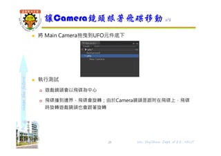 shapethefuture
 將 Main Camera拖曳到UFO元件底下
 執行測試
 遊戲鏡頭會以飛碟為中心
 飛碟撞到邊界，飛碟會旋轉；由於Camera鏡頭是跟附在飛碟上，飛碟
時旋轉遊戲鏡頭也會跟著旋轉
讓Camera鏡頭跟著飛碟移動 1/2
Wu, ShyiShiou Dept. of E.E., NKUT28
 
