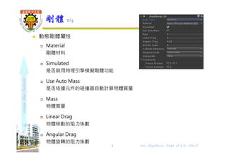 shapethefuture
 動態剛體屬性
 Material
剛體材料
 Simulated
是否啟用物理引擎模擬剛體功能
 Use Auto Mass
是否依據元件的碰撞器自動計算物體質量
 Mass
物體質量
 Linear Drag
物體移動的阻力係數
 Angular Drag
物體旋轉的阻力係數
剛體 2/5
Wu, ShyiShiou Dept. of E.E., NKUT3
 