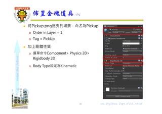 shapethefuture
 將Pickup.png拖曳到場景，命名為Pickup
 Order in Layer = 1
 Tag = PickUp
 加上剛體性質
 選單命令Component> Physics 2D>
Rigidbody 2D
 Body Type設定為Kinematic
佈置金塊道具 1/5
Wu, ShyiShiou Dept. of E.E., NKUT30
 