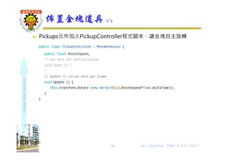 shapethefuture
 Pickups元件加入PickupController程式腳本，讓金塊自主旋轉
public class PickupController : MonoBehaviour {
public float RotateSpeed;
// Use this for initialization
void Start () {
}
// Update is called once per frame
void Update () {
this.transform.Rotate (new Vector3(0,0,RotateSpeed*Time.deltaTime));
}
}
佈置金塊道具 3/5
Wu, ShyiShiou Dept. of E.E., NKUT32
 