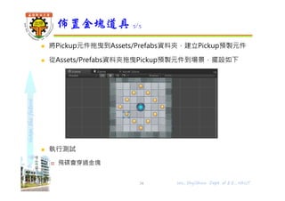 shapethefuture
 將Pickup元件拖曳到Assets/Prefabs資料夾，建立Pickup預製元件
 從Assets/Prefabs資料夾拖曳Pickup預製元件到場景，擺設如下
 執行測試
 飛碟會穿過金塊
佈置金塊道具 5/5
Wu, ShyiShiou Dept. of E.E., NKUT34
 