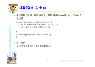 shapethefuture
 當飛碟碰到金塊，讓金塊消失；開啟UFOController.cs，加入以下
程式碼
void OnTriggerEnter2D(Collider2D other) {
if (other.gameObject.CompareTag ("PickUp")) {
other.gameObject.SetActive(false);
}
}
void OnTriggerExit2D(Collider2D other) {
}
 執行測試
 飛碟碰到金塊時，金塊會自動消失了
讓UFO收集金塊
Wu, ShyiShiou Dept. of E.E., NKUT35
 