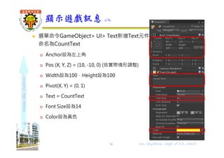 shapethefuture
 選單命令GameObject> UI> Text新增Text元件，
命名為CountText
 Anchor設為左上角
 Pos (X, Y, Z) = (10, -10, 0) (依實際情形調整)
 Width設為100，Height設為100
 Pivot(X, Y) = (0, 1)
 Text = CountText
 Font Size設為14
 Color設為黃色
顯示遊戲訊息 1/6
Wu, ShyiShiou Dept. of E.E., NKUT36
 