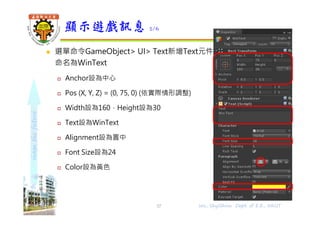 shapethefuture
 選單命令GameObject> UI> Text新增Text元件，
命名為WinText
 Anchor設為中心
 Pos (X, Y, Z) = (0, 75, 0) (依實際情形調整)
 Width設為160，Height設為30
 Text設為WinText
 Alignment設為置中
 Font Size設為24
 Color設為黃色
顯示遊戲訊息 2/6
Wu, ShyiShiou Dept. of E.E., NKUT37
 