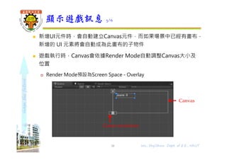 shapethefuture
 新增UI元件時，會自動建立Canvas元件，而如果場景中已經有畫布，
新增的 UI 元素將會自動成為此畫布的子物件
 遊戲執行時，Canvas會依據Render Mode自動調整Canvas大小及
位置
 Render Mode預設為Screen Space - Overlay
顯示遊戲訊息 3/6
Wu, ShyiShiou Dept. of E.E., NKUT
Canvas
Game resolution
38
 