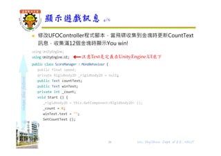 shapethefuture
 修改UFOController程式腳本，當飛碟收集到金塊時更新CountText
訊息，收集滿12個金塊時顯示You win!
using UnityEngine;
using UnityEngine.UI;
public class ScoreManager : MonoBehaviour {
public float speed;
private Rigidbody2D _rigidbody2D = null;
public Text countText;
public Text winText;
private int _count;
void Start () {
_rigidbody2D = this.GetComponent<Rigidbody2D> ();
_count = 0;
winText.text = "";
SetCountText ();
}
顯示遊戲訊息 4/6
Wu, ShyiShiou Dept. of E.E., NKUT
注意Text是定義在Unity.Engine.UI底下
39
 