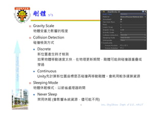 shapethefuture
 Gravity Scale
物體受重力影響的程度
 Collision Detection
碰撞檢測方式
 Discrete
新位置產生時才檢測
如果物體移動速度太快，在物理更新期間，剛體可能與碰撞器重疊或
穿過
 Continuous
Unity先計算新位置座標是否碰撞再移動剛體。會耗用較多運算資源
 Sleeping Mode
物體休眠模式，以節省處理器時間
 Never Sleep
禁用休眠 (會影響系統資源，儘可能不用)
剛體 3/5
Wu, ShyiShiou Dept. of E.E., NKUT4
 