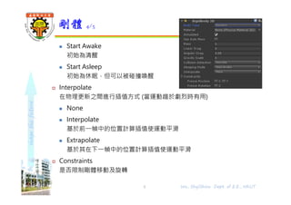 shapethefuture
 Start Awake
初始為清醒
 Start Asleep
初始為休眠，但可以被碰撞喚醒
 Interpolate
在物理更新之間進行插值方式 (當運動趨於劇烈時有用)
 None
 Interpolate
基於前⼀幀中的位置計算插值使運動平滑
 Extrapolate
基於其在下⼀幀中的位置計算插值使運動平滑
 Constraints
是否限制剛體移動及旋轉
剛體 4/5
Wu, ShyiShiou Dept. of E.E., NKUT5
 