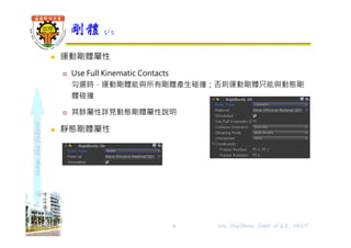 shapethefuture
 運動剛體屬性
 Use Full Kinematic Contacts
勾選時，運動剛體能與所有剛體產生碰撞；否則運動剛體只能與動態剛
體碰撞
 其餘屬性詳見動態剛體屬性說明
 靜態剛體屬性
剛體 5/5
Wu, ShyiShiou Dept. of E.E., NKUT6
 