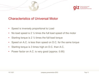 Page 10
Characteristics of Universal Motor
• Speed is inversely proportional to Load
• No load speed is 2 ¼ times the full load speed of the motor
• Starting torque is 2 ½ times the full load torque
• Speed on A.C. is less than speed on D.C. for the same torque
• Starting torque is 3 times high on D.C. than A.C.
• Power factor on A.C. is very good (approx. 0.95)
company presentation 2012
18/11/2021
 