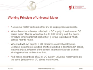 Page 7
Working Principle of Universal Motor
• A universal motor works on either DC or single phase AC supply.
• When the universal motor is fed with a DC supply, it works as an DC
series motor. That is, when flux due to field winding and flux due to
armature winding interact each other, a torque is produced which
causes rotor to rotate.
• When fed with AC supply, it still produces unidirectional torque.
Because, as armature winding and field winding is connected in series,
in same phase, direction of the current in armature as well as field
winding reverses at the same time.
• And hence, regardless of AC or DC supply, universal motor works on
the same principle that DC series motor works.
company presentation 2012
18/11/2021
 
