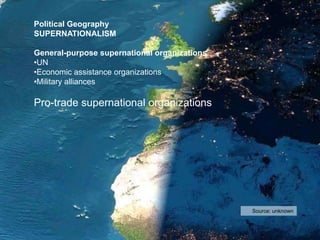 Source: unknown
Political Geography
SUPERNATIONALISM
General-purpose supernational organizations
•UN
•Economic assistance organizations
•Military alliances
Pro-trade supernational organizations
 