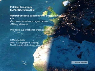 Source: unknown
Political Geography
SUPERNATIONALISM
General-purpose supernational organizations
•UN
•Economic assistance organizations
•Military alliances
Pro-trade supernational organizations
© Mark M. Miller
Dept. of Geography & Geology
The University of Southern Mississippi
 