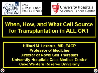 When, How, and What Cell Source
for Transplantation in ALL CR1
Hillard M. Lazarus, MD, FACP
Professor of Medicine
Director of Novel Cell Therapies
University Hospitals Case Medical Center
Case Western Reserve University
 