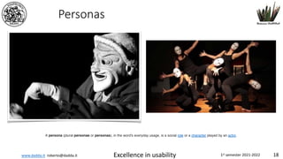 www.dadda.it roberto@dadda.it Excellence in usability 1st semester 2021-2022 18
Personas
A persona (plural personae or personas), in the word's everyday usage, is a social role or a character played by an actor.
 