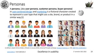 www.dadda.it roberto@dadda.it Excellence in usability 1st semester 2021-2022 19
Personas
A persona, (aka user persona, customer persona, buyer persona)
in user-centered design and marketing is a fictional character created
to represent a user type that might use a site, brand, or product in a
similar way.(1)
(1) William Lidwell; Kritina Holden; Jill Butler (1 January 2010), Universal Principles of Design, Rockport Publishers, p. 182, ISBN 978-1-61058-065-6
 