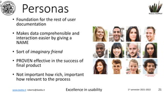 www.dadda.it roberto@dadda.it Excellence in usability 1st semester 2021-2022 21
Personas
• Foundation for the rest of user
documentation
• Makes data comprehensible and
interaction easier by giving a
NAME
• Sort of imaginary friend
• PROVEN effective in the success of
final product
• Not important how rich, important
how relevant to the process
2
1
 
