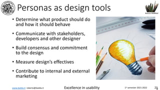 www.dadda.it roberto@dadda.it Excellence in usability 1st semester 2021-2022 22
Personas as design tools
• Determine what product should do
and how it should behave
• Communicate with stakeholders,
developers and other designer
• Build consensus and commitment
to the design
• Measure design’s effectives
• Contribute to internal and external
marketing
2
 