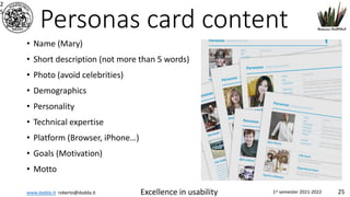 www.dadda.it roberto@dadda.it Excellence in usability 1st semester 2021-2022 25
Personas card content
• Name (Mary)
• Short description (not more than 5 words)
• Photo (avoid celebrities)
• Demographics
• Personality
• Technical expertise
• Platform (Browser, iPhone…)
• Goals (Motivation)
• Motto
2
5
 