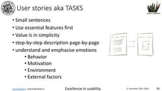 www.dadda.it roberto@dadda.it Excellence in usability 1st semester 2021-2022 36
User stories aka TASKS
• Small sentences
• Use essential features first
• Value is in simplicity
• step-by-step description page-by-page
• understand and emphasise emotions
• Behavior
• Motivation
• Environment
• External factors
 