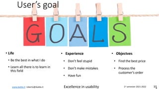 www.dadda.it roberto@dadda.it Excellence in usability 1st semester 2021-2022 37
User’s goal
• Life
• Be the best in what I do
• Learn all there is to learn in
this field
3
• Experience
• Don’t feel stupid
• Don’t make mistakes
• Have fun
• Objectves
• Find the best price
• Process the
customer’s order
 