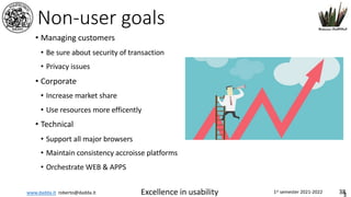 www.dadda.it roberto@dadda.it Excellence in usability 1st semester 2021-2022 38
Non-user goals
• Managing customers
• Be sure about security of transaction
• Privacy issues
• Corporate
• Increase market share
• Use resources more efficently
• Technical
• Support all major browsers
• Maintain consistency accroisse platforms
• Orchestrate WEB & APPS
3
 