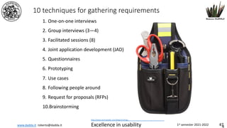 www.dadda.it roberto@dadda.it Excellence in usability 1st semester 2021-2022 47
10 techniques for gathering requirements
1. One-on-one interviews
2. Group interviews (3—4)
3. Facilitated sessions (8)
4. Joint application development (JAD)
5. Questionnaires
6. Prototyping
7. Use cases
8. Following people around
9. Request for proposals (RFPs)
10.Brainstorming
4
http://www.techrepublic.com/blog/10-things/10-techniques-for-gathering-requirements/
 