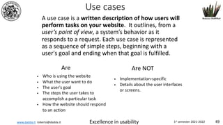 www.dadda.it roberto@dadda.it Excellence in usability 1st semester 2021-2022 49
Use cases
A use case is a written description of how users will
perform tasks on your website. It outlines, from a
user’s point of view, a system’s behavior as it
responds to a request. Each use case is represented
as a sequence of simple steps, beginning with a
user's goal and ending when that goal is fulfilled.
• Who is using the website
• What the user want to do
• The user's goal
• The steps the user takes to
accomplish a particular task
• How the website should respond
to an action
• Implementation-specific
• Details about the user interfaces
or screens.
Are Are NOT
 
