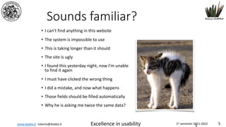 www.dadda.it roberto@dadda.it Excellence in usability 1st semester 2021-2022 5
Sounds familiar?
• I can’t find anything in this website
• The system is impossible to use
• This is taking longer than it should
• The site is ugly
• I found this yesterday night, now I’m unable
to find it again
• I must have clicked the wrong thing
• I did a mistake, and now what happens
• Those fields should be filled automatically
• Why he is asking me twice the same data?
5
 