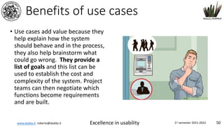 www.dadda.it roberto@dadda.it Excellence in usability 1st semester 2021-2022 50
Benefits of use cases
• Use cases add value because they
help explain how the system
should behave and in the process,
they also help brainstorm what
could go wrong. They provide a
list of goals and this list can be
used to establish the cost and
complexity of the system. Project
teams can then negotiate which
functions become requirements
and are built.
 