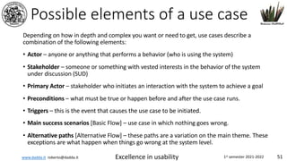 www.dadda.it roberto@dadda.it Excellence in usability 1st semester 2021-2022 51
Possible elements of a use case
Depending on how in depth and complex you want or need to get, use cases describe a
combination of the following elements:
• Actor – anyone or anything that performs a behavior (who is using the system)
• Stakeholder – someone or something with vested interests in the behavior of the system
under discussion (SUD)
• Primary Actor – stakeholder who initiates an interaction with the system to achieve a goal
• Preconditions – what must be true or happen before and after the use case runs.
• Triggers – this is the event that causes the use case to be initiated.
• Main success scenarios [Basic Flow] – use case in which nothing goes wrong.
• Alternative paths [Alternative Flow] – these paths are a variation on the main theme. These
exceptions are what happen when things go wrong at the system level.
 
