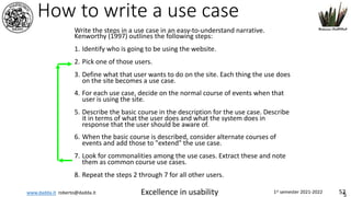 www.dadda.it roberto@dadda.it Excellence in usability 1st semester 2021-2022 52
How to write a use case
Write the steps in a use case in an easy-to-understand narrative.
Kenworthy (1997) outlines the following steps:
1. Identify who is going to be using the website.
2. Pick one of those users.
3. Define what that user wants to do on the site. Each thing the use does
on the site becomes a use case.
4. For each use case, decide on the normal course of events when that
user is using the site.
5. Describe the basic course in the description for the use case. Describe
it in terms of what the user does and what the system does in
response that the user should be aware of.
6. When the basic course is described, consider alternate courses of
events and add those to "extend" the use case.
7. Look for commonalities among the use cases. Extract these and note
them as common course use cases.
8. Repeat the steps 2 through 7 for all other users.
5
 
