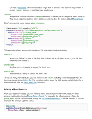 Creates a MenuItem, which represents a single item in a menu. This element may contain a
       nested <menu> element in order to create a submenu.

<group>
      An optional, invisible container for <item> elements. It allows you to categorize menu items so
      they share properties such as active state and visibility. See the section about Menu groups.

Here's an example menu named game_menu.xml:

  <?xml version="1.0" encoding="utf-8"?>
  <menu xmlns:android="http://schemas.android.com/apk/res/android">
    <item android:id="@+id/new_game"
        android:icon="@drawable/ic_new_game"
        android:title="@string/new_game" />
    <item android:id="@+id/help"
        android:icon="@drawable/ic_help"
        android:title="@string/help" />
  </menu>


This example defines a menu with two items. Each item includes the attributes:

android:id

       A resource ID that's unique to the item, which allows the application can recognize the item
       when the user selects it.

android:icon
      A reference to a drawable to use as the item's icon.

android:title
      A reference to a string to use as the item's title.

There are many more attributes you can include in an <item>, including some that specify how the
item may appear in the Action Bar. For more information about the XML syntax and attributes for a
menu resource, see the Menu Resource reference.


Inflating a Menu Resource

From your application code, you can inflate a menu resource (convert the XML resource into a
programmable object) using MenuInflater.inflate(). For example, the following code inflates the
game_menu.xml file defined above, during the onCreateOptionsMenu() callback method, to use the
menu as the activity's Options Menu:

  @Override
  public boolean onCreateOptionsMenu(Menu menu) {
    MenuInflater inflater = getMenuInflater();
 