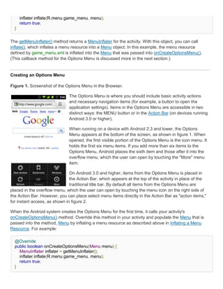 inflater.inflate(R.menu.game_menu, menu);
      return true;
  }


The getMenuInflater() method returns a MenuInflater for the activity. With this object, you can call
inflate(), which inflates a menu resource into a Menu object. In this example, the menu resource
defined by game_menu.xml is inflated into the Menu that was passed into onCreateOptionsMenu().
(This callback method for the Options Menu is discussed more in the next section.)


Creating an Options Menu

Figure 1. Screenshot of the Options Menu in the Browser.

                              The Options Menu is where you should include basic activity actions
                              and necessary navigation items (for example, a button to open the
                              application settings). Items in the Options Menu are accessible in two
                              distinct ways: the MENU button or in the Action Bar (on devices running
                              Android 3.0 or higher).

                              When running on a device with Android 2.3 and lower, the Options
                              Menu appears at the bottom of the screen, as shown in figure 1. When
                              opened, the first visible portion of the Options Menu is the icon menu. It
                              holds the first six menu items. If you add more than six items to the
                              Options Menu, Android places the sixth item and those after it into the
                              overflow menu, which the user can open by touching the "More" menu
                              item.

                               On Android 3.0 and higher, items from the Options Menu is placed in
                               the Action Bar, which appears at the top of the activity in place of the
                               traditional title bar. By default all items from the Options Menu are
placed in the overflow menu, which the user can open by touching the menu icon on the right side of
the Action Bar. However, you can place select menu items directly in the Action Bar as "action items,"
for instant access, as shown in figure 2.

When the Android system creates the Options Menu for the first time, it calls your activity's
onCreateOptionsMenu() method. Override this method in your activity and populate the Menu that is
passed into the method, Menu by inflating a menu resource as described above in Inflating a Menu
Resource. For example:

  @Override
  public boolean onCreateOptionsMenu(Menu menu) {
    MenuInflater inflater = getMenuInflater();
    inflater.inflate(R.menu.game_menu, menu);
    return true;
  }
 
