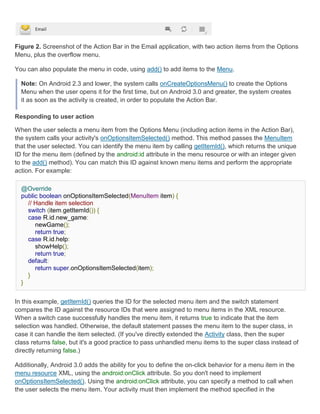 Figure 2. Screenshot of the Action Bar in the Email application, with two action items from the Options
Menu, plus the overflow menu.

You can also populate the menu in code, using add() to add items to the Menu.

  Note: On Android 2.3 and lower, the system calls onCreateOptionsMenu() to create the Options
  Menu when the user opens it for the first time, but on Android 3.0 and greater, the system creates
  it as soon as the activity is created, in order to populate the Action Bar.

Responding to user action

When the user selects a menu item from the Options Menu (including action items in the Action Bar),
the system calls your activity's onOptionsItemSelected() method. This method passes the MenuItem
that the user selected. You can identify the menu item by calling getItemId(), which returns the unique
ID for the menu item (defined by the android:id attribute in the menu resource or with an integer given
to the add() method). You can match this ID against known menu items and perform the appropriate
action. For example:

  @Override
  public boolean onOptionsItemSelected(MenuItem item) {
    // Handle item selection
    switch (item.getItemId()) {
    case R.id.new_game:
       newGame();
       return true;
    case R.id.help:
       showHelp();
       return true;
    default:
       return super.onOptionsItemSelected(item);
    }
  }


In this example, getItemId() queries the ID for the selected menu item and the switch statement
compares the ID against the resource IDs that were assigned to menu items in the XML resource.
When a switch case successfully handles the menu item, it returns true to indicate that the item
selection was handled. Otherwise, the default statement passes the menu item to the super class, in
case it can handle the item selected. (If you've directly extended the Activity class, then the super
class returns false, but it's a good practice to pass unhandled menu items to the super class instead of
directly returning false.)

Additionally, Android 3.0 adds the ability for you to define the on-click behavior for a menu item in the
menu resource XML, using the android:onClick attribute. So you don't need to implement
onOptionsItemSelected(). Using the android:onClick attribute, you can specify a method to call when
the user selects the menu item. Your activity must then implement the method specified in the
 