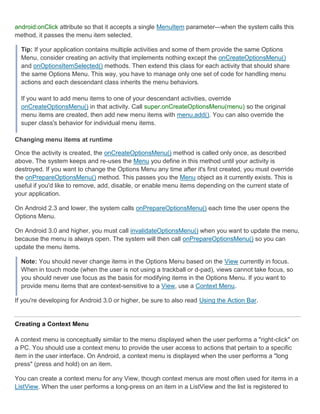 android:onClick attribute so that it accepts a single MenuItem parameter—when the system calls this
method, it passes the menu item selected.

  Tip: If your application contains multiple activities and some of them provide the same Options
  Menu, consider creating an activity that implements nothing except the onCreateOptionsMenu()
  and onOptionsItemSelected() methods. Then extend this class for each activity that should share
  the same Options Menu. This way, you have to manage only one set of code for handling menu
  actions and each descendant class inherits the menu behaviors.

  If you want to add menu items to one of your descendant activities, override
  onCreateOptionsMenu() in that activity. Call super.onCreateOptionsMenu(menu) so the original
  menu items are created, then add new menu items with menu.add(). You can also override the
  super class's behavior for individual menu items.

Changing menu items at runtime

Once the activity is created, the onCreateOptionsMenu() method is called only once, as described
above. The system keeps and re-uses the Menu you define in this method until your activity is
destroyed. If you want to change the Options Menu any time after it's first created, you must override
the onPrepareOptionsMenu() method. This passes you the Menu object as it currently exists. This is
useful if you'd like to remove, add, disable, or enable menu items depending on the current state of
your application.

On Android 2.3 and lower, the system calls onPrepareOptionsMenu() each time the user opens the
Options Menu.

On Android 3.0 and higher, you must call invalidateOptionsMenu() when you want to update the menu,
because the menu is always open. The system will then call onPrepareOptionsMenu() so you can
update the menu items.

  Note: You should never change items in the Options Menu based on the View currently in focus.
  When in touch mode (when the user is not using a trackball or d-pad), views cannot take focus, so
  you should never use focus as the basis for modifying items in the Options Menu. If you want to
  provide menu items that are context-sensitive to a View, use a Context Menu.

If you're developing for Android 3.0 or higher, be sure to also read Using the Action Bar.


Creating a Context Menu

A context menu is conceptually similar to the menu displayed when the user performs a "right-click" on
a PC. You should use a context menu to provide the user access to actions that pertain to a specific
item in the user interface. On Android, a context menu is displayed when the user performs a "long
press" (press and hold) on an item.

You can create a context menu for any View, though context menus are most often used for items in a
ListView. When the user performs a long-press on an item in a ListView and the list is registered to
 