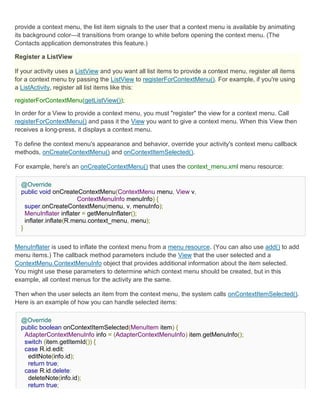 provide a context menu, the list item signals to the user that a context menu is available by animating
its background color—it transitions from orange to white before opening the context menu. (The
Contacts application demonstrates this feature.)

Register a ListView

If your activity uses a ListView and you want all list items to provide a context menu, register all items
for a context menu by passing the ListView to registerForContextMenu(). For example, if you're using
a ListActivity, register all list items like this:

registerForContextMenu(getListView());

In order for a View to provide a context menu, you must "register" the view for a context menu. Call
registerForContextMenu() and pass it the View you want to give a context menu. When this View then
receives a long-press, it displays a context menu.

To define the context menu's appearance and behavior, override your activity's context menu callback
methods, onCreateContextMenu() and onContextItemSelected().

For example, here's an onCreateContextMenu() that uses the context_menu.xml menu resource:

  @Override
  public void onCreateContextMenu(ContextMenu menu, View v,
                        ContextMenuInfo menuInfo) {
    super.onCreateContextMenu(menu, v, menuInfo);
    MenuInflater inflater = getMenuInflater();
    inflater.inflate(R.menu.context_menu, menu);
  }


MenuInflater is used to inflate the context menu from a menu resource. (You can also use add() to add
menu items.) The callback method parameters include the View that the user selected and a
ContextMenu.ContextMenuInfo object that provides additional information about the item selected.
You might use these parameters to determine which context menu should be created, but in this
example, all context menus for the activity are the same.

Then when the user selects an item from the context menu, the system calls onContextItemSelected().
Here is an example of how you can handle selected items:

  @Override
  public boolean onContextItemSelected(MenuItem item) {
   AdapterContextMenuInfo info = (AdapterContextMenuInfo) item.getMenuInfo();
   switch (item.getItemId()) {
   case R.id.edit:
    editNote(info.id);
    return true;
   case R.id.delete:
    deleteNote(info.id);
    return true;
 