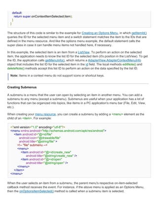 default:
        return super.onContextItemSelected(item);
      }
  }


The structure of this code is similar to the example for Creating an Options Menu, in which getItemId()
queries the ID for the selected menu item and a switch statement matches the item to the IDs that are
defined in the menu resource. And like the options menu example, the default statement calls the
super class in case it can handle menu items not handled here, if necessary.

In this example, the selected item is an item from a ListView. To perform an action on the selected
item, the application needs to know the list ID for the selected item (it's position in the ListView). To get
the ID, the application calls getMenuInfo(), which returns a AdapterView.AdapterContextMenuInfo
object that includes the list ID for the selected item in the id field. The local methods editNote() and
deleteNote() methods accept this list ID to perform an action on the data specified by the list ID.

  Note: Items in a context menu do not support icons or shortcut keys.


Creating Submenus

A submenu is a menu that the user can open by selecting an item in another menu. You can add a
submenu to any menu (except a submenu). Submenus are useful when your application has a lot of
functions that can be organized into topics, like items in a PC application's menu bar (File, Edit, View,
etc.).

When creating your menu resource, you can create a submenu by adding a <menu> element as the
child of an <item>. For example:

  <?xml version="1.0" encoding="utf-8"?>
  <menu xmlns:android="http://schemas.android.com/apk/res/android">
    <item android:id="@+id/file"
         android:icon="@drawable/file"
         android:title="@string/file" >
       <!-- "file" submenu -->
       <menu>
          <item android:id="@+id/create_new"
                android:title="@string/create_new" />
          <item android:id="@+id/open"
                android:title="@string/open" />
       </menu>
    </item>
  </menu>


When the user selects an item from a submenu, the parent menu's respective on-item-selected
callback method receives the event. For instance, if the above menu is applied as an Options Menu,
then the onOptionsItemSelected() method is called when a submenu item is selected.
 