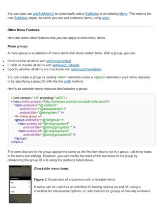 You can also use addSubMenu() to dynamically add a SubMenu to an existing Menu. This returns the
    new SubMenu object, to which you can add submenu items, using add()


    Other Menu Features

    Here are some other features that you can apply to most menu items.

    Menu groups

    A menu group is a collection of menu items that share certain traits. With a group, you can:

   Show or hide all items with setGroupVisible()
   Enable or disable all items with setGroupEnabled()
   Specify whether all items are checkable with setGroupCheckable()

    You can create a group by nesting <item> elements inside a <group> element in your menu resource
    or by specifying a group ID with the the add() method.

    Here's an example menu resource that includes a group:

      <?xml version="1.0" encoding="utf-8"?>
      <menu xmlns:android="http://schemas.android.com/apk/res/android">
        <item android:id="@+id/item1"
            android:icon="@drawable/item1"
            android:title="@string/item1" />
        <!-- menu group -->
        <group android:id="@+id/group1">
           <item android:id="@+id/groupItem1"
               android:title="@string/groupItem1" />
           <item android:id="@+id/groupItem2"
               android:title="@string/groupItem2" />
        </group>
      </menu>


    The items that are in the group appear the same as the first item that is not in a group—all three items
    in the menu are siblings. However, you can modify the traits of the two items in the group by
    referencing the group ID and using the methods listed above.

                       Checkable menu items


                       Figure 3. Screenshot of a submenu with checkable items.

                       A menu can be useful as an interface for turning options on and off, using a
                       checkbox for stand-alone options, or radio buttons for groups of mutually exclusive
 