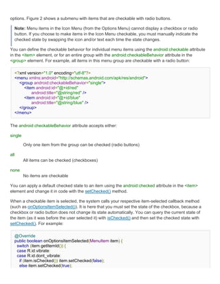 options. Figure 2 shows a submenu with items that are checkable with radio buttons.

  Note: Menu items in the Icon Menu (from the Options Menu) cannot display a checkbox or radio
  button. If you choose to make items in the Icon Menu checkable, you must manually indicate the
  checked state by swapping the icon and/or text each time the state changes.

You can define the checkable behavior for individual menu items using the android:checkable attribute
in the <item> element, or for an entire group with the android:checkableBehavior attribute in the
<group> element. For example, all items in this menu group are checkable with a radio button:

  <?xml version="1.0" encoding="utf-8"?>
  <menu xmlns:android="http://schemas.android.com/apk/res/android">
    <group android:checkableBehavior="single">
      <item android:id="@+id/red"
          android:title="@string/red" />
      <item android:id="@+id/blue"
          android:title="@string/blue" />
    </group>
  </menu>


The android:checkableBehavior attribute accepts either:

single

         Only one item from the group can be checked (radio buttons)

all
         All items can be checked (checkboxes)

none
         No items are checkable

You can apply a default checked state to an item using the android:checked attribute in the <item>
element and change it in code with the setChecked() method.

When a checkable item is selected, the system calls your respective item-selected callback method
(such as onOptionsItemSelected()). It is here that you must set the state of the checkbox, because a
checkbox or radio button does not change its state automatically. You can query the current state of
the item (as it was before the user selected it) with isChecked() and then set the checked state with
setChecked(). For example:

  @Override
  public boolean onOptionsItemSelected(MenuItem item) {
   switch (item.getItemId()) {
   case R.id.vibrate:
   case R.id.dont_vibrate:
    if (item.isChecked()) item.setChecked(false);
    else item.setChecked(true);
 