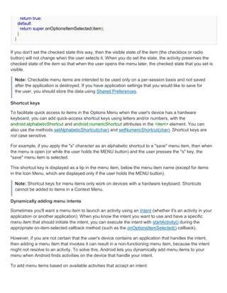 return true;
      default:
        return super.onOptionsItemSelected(item);
      }
  }


If you don't set the checked state this way, then the visible state of the item (the checkbox or radio
button) will not change when the user selects it. When you do set the state, the activity preserves the
checked state of the item so that when the user opens the menu later, the checked state that you set is
visible.

  Note: Checkable menu items are intended to be used only on a per-session basis and not saved
  after the application is destroyed. If you have application settings that you would like to save for
  the user, you should store the data using Shared Preferences.

Shortcut keys

To facilitate quick access to items in the Options Menu when the user's device has a hardware
keyboard, you can add quick-access shortcut keys using letters and/or numbers, with the
android:alphabeticShortcut and android:numericShortcut attributes in the <item> element. You can
also use the methods setAlphabeticShortcut(char) and setNumericShortcut(char). Shortcut keys are
not case sensitive.

For example, if you apply the "s" character as an alphabetic shortcut to a "save" menu item, then when
the menu is open (or while the user holds the MENU button) and the user presses the "s" key, the
"save" menu item is selected.

This shortcut key is displayed as a tip in the menu item, below the menu item name (except for items
in the Icon Menu, which are displayed only if the user holds the MENU button).

  Note: Shortcut keys for menu items only work on devices with a hardware keyboard. Shortcuts
  cannot be added to items in a Context Menu.

Dynamically adding menu intents

Sometimes you'll want a menu item to launch an activity using an Intent (whether it's an activity in your
application or another application). When you know the intent you want to use and have a specific
menu item that should initiate the intent, you can execute the intent with startActivity() during the
appropriate on-item-selected callback method (such as the onOptionsItemSelected() callback).

However, if you are not certain that the user's device contains an application that handles the intent,
then adding a menu item that invokes it can result in a non-functioning menu item, because the intent
might not resolve to an activity. To solve this, Android lets you dynamically add menu items to your
menu when Android finds activities on the device that handle your intent.

To add menu items based on available activities that accept an intent:
 