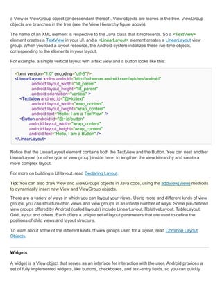 a View or ViewGroup object (or descendant thereof). View objects are leaves in the tree, ViewGroup
objects are branches in the tree (see the View Hierarchy figure above).

The name of an XML element is respective to the Java class that it represents. So a <TextView>
element creates a TextView in your UI, and a <LinearLayout> element creates a LinearLayout view
group. When you load a layout resource, the Android system initializes these run-time objects,
corresponding to the elements in your layout.

For example, a simple vertical layout with a text view and a button looks like this:

  <?xml version="1.0" encoding="utf-8"?>
  <LinearLayout xmlns:android="http://schemas.android.com/apk/res/android"
          android:layout_width="fill_parent"
          android:layout_height="fill_parent"
          android:orientation="vertical" >
    <TextView android:id="@+id/text"
          android:layout_width="wrap_content"
          android:layout_height="wrap_content"
          android:text="Hello, I am a TextView" />
    <Button android:id="@+id/button"
         android:layout_width="wrap_content"
         android:layout_height="wrap_content"
         android:text="Hello, I am a Button" />
  </LinearLayout>


Notice that the LinearLayout element contains both the TextView and the Button. You can nest another
LinearLayout (or other type of view group) inside here, to lengthen the view hierarchy and create a
more complex layout.

For more on building a UI layout, read Declaring Layout.

Tip: You can also draw View and ViewGroups objects in Java code, using the addView(View) methods
to dynamically insert new View and ViewGroup objects.

There are a variety of ways in which you can layout your views. Using more and different kinds of view
groups, you can structure child views and view groups in an infinite number of ways. Some pre-defined
view groups offered by Android (called layouts) include LinearLayout, RelativeLayout, TableLayout,
GridLayout and others. Each offers a unique set of layout parameters that are used to define the
positions of child views and layout structure.

To learn about some of the different kinds of view groups used for a layout, read Common Layout
Objects.


Widgets

A widget is a View object that serves as an interface for interaction with the user. Android provides a
set of fully implemented widgets, like buttons, checkboxes, and text-entry fields, so you can quickly
 