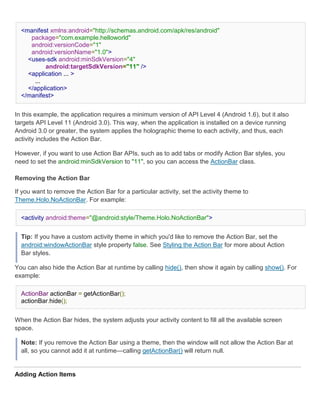 <manifest xmlns:android="http://schemas.android.com/apk/res/android"
     package="com.example.helloworld"
     android:versionCode="1"
     android:versionName="1.0">
    <uses-sdk android:minSdkVersion="4"
          android:targetSdkVersion="11" />
    <application ... >
      ...
    </application>
  </manifest>


In this example, the application requires a minimum version of API Level 4 (Android 1.6), but it also
targets API Level 11 (Android 3.0). This way, when the application is installed on a device running
Android 3.0 or greater, the system applies the holographic theme to each activity, and thus, each
activity includes the Action Bar.

However, if you want to use Action Bar APIs, such as to add tabs or modify Action Bar styles, you
need to set the android:minSdkVersion to "11", so you can access the ActionBar class.

Removing the Action Bar

If you want to remove the Action Bar for a particular activity, set the activity theme to
Theme.Holo.NoActionBar. For example:

  <activity android:theme="@android:style/Theme.Holo.NoActionBar">


  Tip: If you have a custom activity theme in which you'd like to remove the Action Bar, set the
  android:windowActionBar style property false. See Styling the Action Bar for more about Action
  Bar styles.

You can also hide the Action Bar at runtime by calling hide(), then show it again by calling show(). For
example:

  ActionBar actionBar = getActionBar();
  actionBar.hide();


When the Action Bar hides, the system adjusts your activity content to fill all the available screen
space.

  Note: If you remove the Action Bar using a theme, then the window will not allow the Action Bar at
  all, so you cannot add it at runtime—calling getActionBar() will return null.


Adding Action Items
 