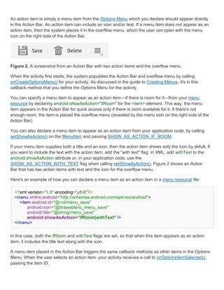 An action item is simply a menu item from the Options Menu which you declare should appear directly
in the Action Bar. An action item can include an icon and/or text. If a menu item does not appear as an
action item, then the system places it in the overflow menu, which the user can open with the menu
icon on the right side of the Action Bar.




Figure 2. A screenshot from an Action Bar with two action items and the overflow menu.

When the activity first starts, the system populates the Action Bar and overflow menu by calling
onCreateOptionsMenu() for your activity. As discussed in the guide to Creating Menus, it's in this
callback method that you define the Options Menu for the activity.

You can specify a menu item to appear as an action item—if there is room for it—from your menu
resource by declaring android:showAsAction="ifRoom" for the <item> element. This way, the menu
item appears in the Action Bar for quick access only if there is room available for it. If there's not
enough room, the item is placed the overflow menu (revealed by the menu icon on the right side of the
Action Bar).

You can also declare a menu item to appear as an action item from your application code, by calling
setShowAsAction() on the MenuItem and passing SHOW_AS_ACTION_IF_ROOM.

If your menu item supplies both a title and an icon, then the action item shows only the icon by defult. If
you want to include the text with the action item, add the "with text" flag: in XML, add withText to the
android:showAsAction attribute or, in your application code, use the
SHOW_AS_ACTION_WITH_TEXT flag when calling setShowAsAction(). Figure 2 shows an Action
Bar that has two action items with text and the icon for the overflow menu.

Here's an example of how you can declare a menu item as an action item in a menu resource file:

  <?xml version="1.0" encoding="utf-8"?>
  <menu xmlns:android="http://schemas.android.com/apk/res/android">
    <item android:id="@+id/menu_save"
        android:icon="@drawable/ic_menu_save"
        android:title="@string/menu_save"
        android:showAsAction="ifRoom|withText" />
  </menu>


In this case, both the ifRoom and withText flags are set, so that when this item appears as an action
item, it includes the title text along with the icon.

A menu item placed in the Action Bar triggers the same callback methods as other items in the Options
Menu. When the user selects an action item, your activity receives a call to onOptionsItemSelected(),
passing the item ID.
 