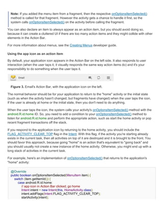 Note: If you added the menu item from a fragment, then the respective onOptionsItemSelected()
  method is called for that fragment. However the activity gets a chance to handle it first, so the
  system calls onOptionsItemSelected() on the activity before calling the fragment.

You can also declare an item to always appear as an action item, but you should avoid doing so,
because it can create a cluttered UI if there are too many action items and they might collide with other
elements in the Action Bar.

For more information about menus, see the Creating Menus developer guide.

Using the app icon as an action item

By default, your application icon appears in the Action Bar on the left side. It also responds to user
interaction (when the user taps it, it visually responds the same way action items do) and it's your
responsibility to do something when the user taps it.




  Figure 3. Email's Action Bar, with the application icon on the left.

The normal behavior should be for your application to return to the "home" activity or the initial state
(such as when the activity hasn't changed, but fragments have changed) when the user taps the icon.
If the user is already at home or the initial state, then you don't need to do anything.

When the user taps the icon, the system calls your activity's onOptionsItemSelected() method with the
android.R.id.home ID. So, you need to add a condition to your onOptionsItemSelected() method to
listen for android.R.id.home and perform the appropriate action, such as start the home activity or pop
recent fragment transactions off the stack.

If you respond to the application icon by returning to the home activity, you should include the
FLAG_ACTIVITY_CLEAR_TOP flag in the Intent. With this flag, if the activity you're starting already
exists in the current task, then all activities on top of it are destroyed and it is brought to the front. You
should favor this approach, because going "home" is an action that's equivalent to "going back" and
you should usually not create a new instance of the home activity. Otherwise, you might end up with a
long stack of activities in the current task.

For example, here's an implementation of onOptionsItemSelected() that returns to the application's
"home" activity:

  @Override
  public boolean onOptionsItemSelected(MenuItem item) {
    switch (item.getItemId()) {
       case android.R.id.home:
          // app icon in Action Bar clicked; go home
          Intent intent = new Intent(this, HomeActivity.class);
          intent.addFlags(Intent.FLAG_ACTIVITY_CLEAR_TOP);
          startActivity(intent);
 