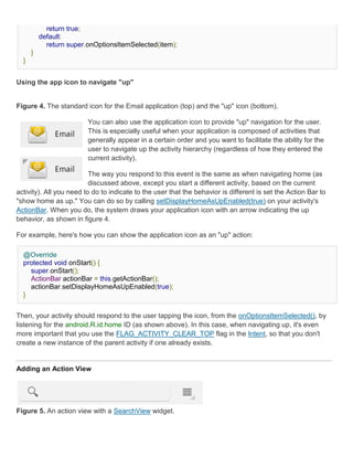 return true;
          default:
            return super.onOptionsItemSelected(item);
      }
  }


Using the app icon to navigate "up"


Figure 4. The standard icon for the Email application (top) and the "up" icon (bottom).

                         You can also use the application icon to provide "up" navigation for the user.
                         This is especially useful when your application is composed of activities that
                         generally appear in a certain order and you want to facilitate the ability for the
                         user to navigate up the activity hierarchy (regardless of how they entered the
                         current activity).

                          The way you respond to this event is the same as when navigating home (as
                          discussed above, except you start a different activity, based on the current
activity). All you need to do to indicate to the user that the behavior is different is set the Action Bar to
"show home as up." You can do so by calling setDisplayHomeAsUpEnabled(true) on your activity's
ActionBar. When you do, the system draws your application icon with an arrow indicating the up
behavior, as shown in figure 4.

For example, here's how you can show the application icon as an "up" action:

  @Override
  protected void onStart() {
    super.onStart();
    ActionBar actionBar = this.getActionBar();
    actionBar.setDisplayHomeAsUpEnabled(true);
  }


Then, your activity should respond to the user tapping the icon, from the onOptionsItemSelected(), by
listening for the android.R.id.home ID (as shown above). In this case, when navigating up, it's even
more important that you use the FLAG_ACTIVITY_CLEAR_TOP flag in the Intent, so that you don't
create a new instance of the parent activity if one already exists.


Adding an Action View




Figure 5. An action view with a SearchView widget.
 