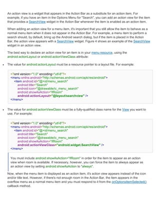 An action view is a widget that appears in the Action Bar as a substitute for an action item. For
    example, if you have an item in the Options Menu for "Search", you can add an action view for the item
    that provides a SearchView widget in the Action Bar whenever the item is enabled as an action item.

    When adding an action view for a menu item, it's important that you still allow the item to behave as a
    normal menu item when it does not appear in the Action Bar. For example, a menu item to perform a
    search should, by default, bring up the Android search dialog, but if the item is placed in the Action
    Bar, the action view appears with a SearchView widget. Figure 4 shows an example of the SearchView
    widget in an action view.

    The best way to declare an action view for an item is in your menu resource, using the
    android:actionLayout or android:actionViewClass attribute:

   The value for android:actionLayout must be a resource pointer to a layout file. For example:


      <?xml version="1.0" encoding="utf-8"?>
      <menu xmlns:android="http://schemas.android.com/apk/res/android">
        <item android:id="@+id/menu_search"
           android:title="Search"
           android:icon="@drawable/ic_menu_search"
           android:showAsAction="ifRoom"
           android:actionLayout="@layout/searchview" />
      </menu>


   The value for android:actionViewClass must be a fully-qualified class name for the View you want to
    use. For example:


      <?xml version="1.0" encoding="utf-8"?>
      <menu xmlns:android="http://schemas.android.com/apk/res/android">
        <item android:id="@+id/menu_search"
           android:title="Search"
           android:icon="@drawable/ic_menu_search"
           android:showAsAction="ifRoom"
           android:actionViewClass="android.widget.SearchView" />
      </menu>


      You must include android:showAsAction="ifRoom" in order for the item to appear as an action
      view when room is available. If necessary, however, you can force the item to always appear as
      an action view by setting android:showAsAction to "always".

    Now, when the menu item is displayed as an action item, it's action view appears instead of the icon
    and/or title text. However, if there's not enough room in the Action Bar, the item appears in the
    overflow menu as a normal menu item and you must respond to it from the onOptionsItemSelected()
    callback method.
 