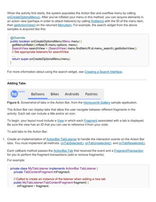 When the activity first starts, the system populates the Action Bar and overflow menu by calling
   onCreateOptionsMenu(). After you've inflated your menu in this method, you can acquire elements in
   an action view (perhaps in order to attach listeners) by calling findItem() with the ID of the menu item,
   then getActionView() on the returned MenuItem. For example, the search widget from the above
   samples is acquired like this:

     @Override
     public boolean onCreateOptionsMenu(Menu menu) {
       getMenuInflater().inflate(R.menu.options, menu);
       SearchView searchView = (SearchView) menu.findItem(R.id.menu_search).getActionView();
       // Set appropriate listeners for searchView
       ...
       return super.onCreateOptionsMenu(menu);
     }


   For more information about using the search widget, see Creating a Search Interface.


   Adding Tabs




   Figure 6. Screenshot of tabs in the Action Bar, from the Honeycomb Gallery sample application.

   The Action Bar can display tabs that allow the user navigate between different fragments in the
   activity. Each tab can include a title and/or an icon.

   To begin, your layout must include a View in which each Fragment associated with a tab is displayed.
   Be sure the view has an ID that you can use to reference it from your code.

   To add tabs to the Action Bar:

1. Create an implementation of ActionBar.TabListener to handle the interaction events on the Action Bar
   tabs. You must implement all methods: onTabSelected(), onTabUnselected(), and onTabReselected().

   Each callback method passes the ActionBar.Tab that received the event and a FragmentTransaction
   for you to perform the fragment transactions (add or remove fragments).
   For example:

     private class MyTabListener implements ActionBar.TabListener {
        private TabContentFragment mFragment;

       // Called to create an instance of the listener when adding a new tab
       public MyTabListener(TabContentFragment fragment) {
          mFragment = fragment;
 