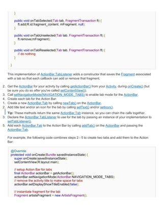 }

         public void onTabSelected(Tab tab, FragmentTransaction ft) {
           ft.add(R.id.fragment_content, mFragment, null);
         }

         public void onTabUnselected(Tab tab, FragmentTransaction ft) {
           ft.remove(mFragment);
         }

         public void onTabReselected(Tab tab, FragmentTransaction ft) {
           // do nothing
         }

     }

   This implementation of ActionBar.TabListener adds a constructor that saves the Fragment associated
   with a tab so that each callback can add or remove that fragment.

2. Get the ActionBar for your activity by calling getActionBar() from your Activity, during onCreate() (but
   be sure you do so after you've called setContentView()).
3. Call setNavigationMode(NAVIGATION_MODE_TABS) to enable tab mode for the ActionBar.
4. Create each tab for the Action Bar:
1. Create a new ActionBar.Tab by calling newTab() on the ActionBar.
2. Add title text and/or an icon for the tab by calling setText() and/or setIcon().
   Tip: These methods return the same ActionBar.Tab instance, so you can chain the calls together.
3. Declare the ActionBar.TabListener to use for the tab by passing an instance of your implementation to
   setTabListener().
5. Add each ActionBar.Tab to the Action Bar by calling addTab() on the ActionBar and passing the
   ActionBar.Tab.

   For example, the following code combines steps 2 - 5 to create two tabs and add them to the Action
   Bar:

     @Override
     protected void onCreate(Bundle savedInstanceState) {
       super.onCreate(savedInstanceState);
       setContentView(R.layout.main);

         // setup Action Bar for tabs
         final ActionBar actionBar = getActionBar();
         actionBar.setNavigationMode(ActionBar.NAVIGATION_MODE_TABS);
         // remove the activity title to make space for tabs
         actionBar.setDisplayShowTitleEnabled(false);

         // instantiate fragment for the tab
         Fragment artistsFragment = new ArtistsFragment();
 