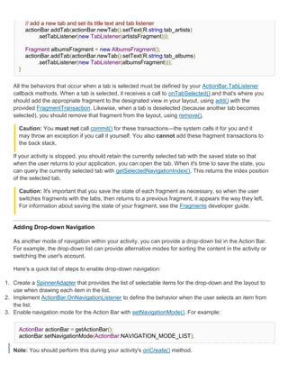 // add a new tab and set its title text and tab listener
         actionBar.addTab(actionBar.newTab().setText(R.string.tab_artists)
               .setTabListener(new TabListener(artistsFragment)));

         Fragment albumsFragment = new AlbumsFragment();
         actionBar.addTab(actionBar.newTab().setText(R.string.tab_albums)
              .setTabListener(new TabListener(albumsFragment)));
     }


   All the behaviors that occur when a tab is selected must be defined by your ActionBar.TabListener
   callback methods. When a tab is selected, it receives a call to onTabSelected() and that's where you
   should add the appropriate fragment to the designated view in your layout, using add() with the
   provided FragmentTransaction. Likewise, when a tab is deselected (because another tab becomes
   selected), you should remove that fragment from the layout, using remove().

     Caution: You must not call commit() for these transactions—the system calls it for you and it
     may throw an exception if you call it yourself. You also cannot add these fragment transactions to
     the back stack.

   If your activity is stopped, you should retain the currently selected tab with the saved state so that
   when the user returns to your application, you can open the tab. When it's time to save the state, you
   can query the currently selected tab with getSelectedNavigationIndex(). This returns the index position
   of the selected tab.

     Caution: It's important that you save the state of each fragment as necessary, so when the user
     switches fragments with the tabs, then returns to a previous fragment, it appears the way they left.
     For information about saving the state of your fragment, see the Fragments developer guide.


   Adding Drop-down Navigation

   As another mode of navigation within your activity, you can provide a drop-down list in the Action Bar.
   For example, the drop-down list can provide alternative modes for sorting the content in the activity or
   switching the user's account.

   Here's a quick list of steps to enable drop-down navigation:

1. Create a SpinnerAdapter that provides the list of selectable items for the drop-down and the layout to
   use when drawing each item in the list.
2. Implement ActionBar.OnNavigationListener to define the behavior when the user selects an item from
   the list.
3. Enable navigation mode for the Action Bar with setNavigationMode(). For example:


     ActionBar actionBar = getActionBar();
     actionBar.setNavigationMode(ActionBar.NAVIGATION_MODE_LIST);

   Note: You should perform this during your activity's onCreate() method.
 